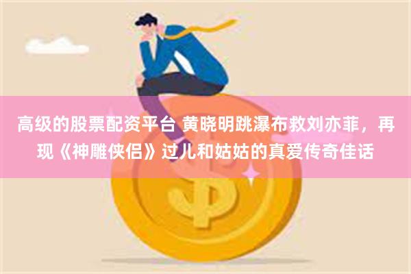 高级的股票配资平台 黄晓明跳瀑布救刘亦菲，再现《神雕侠侣》过儿和姑姑的真爱传奇佳话