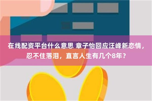 在线配资平台什么意思 章子怡回应汪峰新恋情，忍不住落泪，直言人生有几个8年？