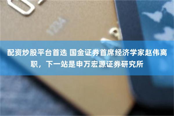 配资炒股平台首选 国金证券首席经济学家赵伟离职，下一站是申万宏源证券研究所