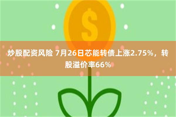 炒股配资风险 7月26日芯能转债上涨2.75%，转股溢价率66%