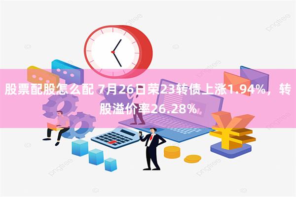 股票配股怎么配 7月26日荣23转债上涨1.94%，转股溢价率26.28%