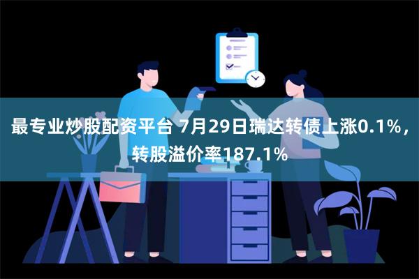 最专业炒股配资平台 7月29日瑞达转债上涨0.1%，转股溢价率187.1%