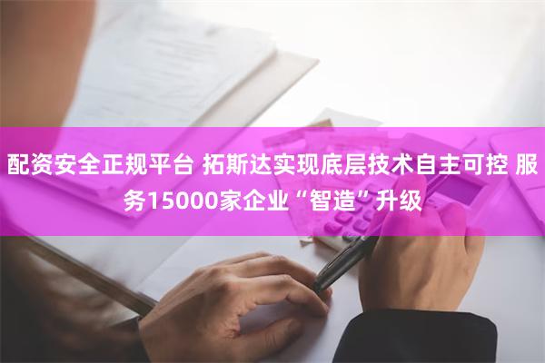 配资安全正规平台 拓斯达实现底层技术自主可控 服务15000家企业“智造”升级