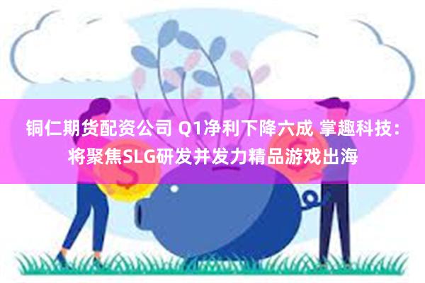 铜仁期货配资公司 Q1净利下降六成 掌趣科技：将聚焦SLG研发并发力精品游戏出海