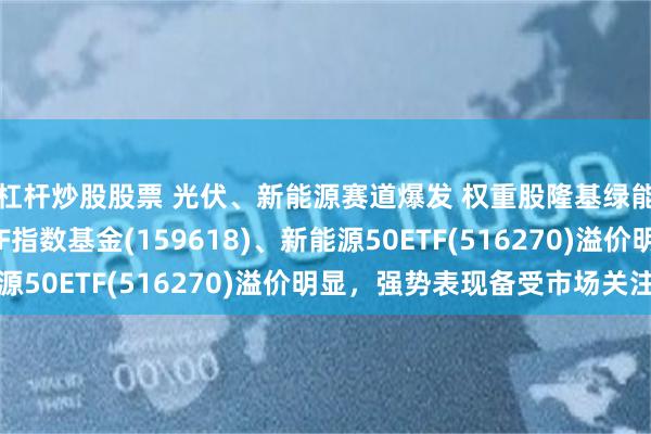 杠杆炒股股票 光伏、新能源赛道爆发 权重股隆基绿能强势涨停，光伏ETF指数基金(159618)、新能源50ETF(516270)溢价明显，强势表现备受市场关注