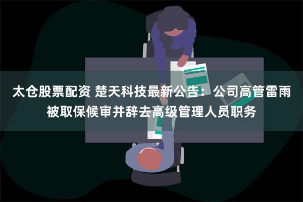 太仓股票配资 楚天科技最新公告：公司高管雷雨被取保候审并辞去高级管理人员职务