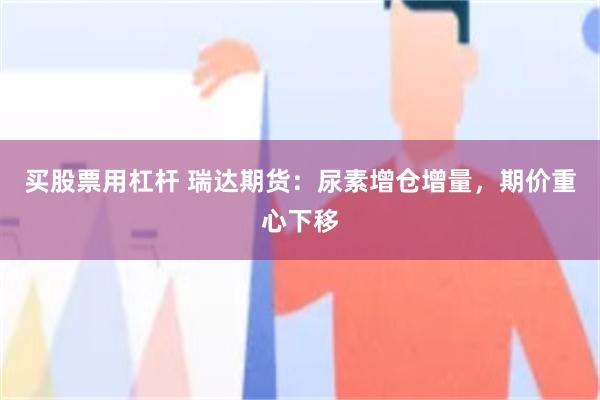 买股票用杠杆 瑞达期货：尿素增仓增量，期价重心下移