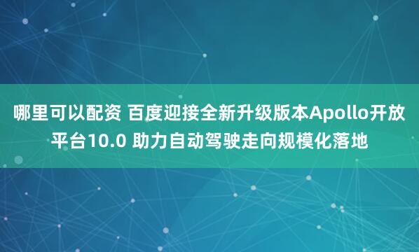 哪里可以配资 百度迎接全新升级版本Apollo开放平台10.0 助力自动驾驶走向规模化落地