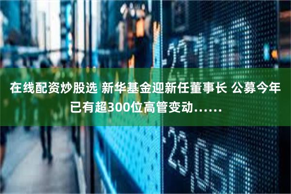 在线配资炒股选 新华基金迎新任董事长 公募今年已有超300位高管变动……