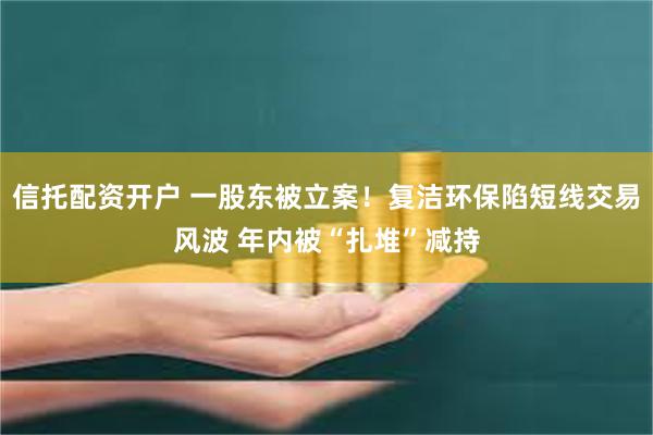 信托配资开户 一股东被立案！复洁环保陷短线交易风波 年内被“扎堆”减持