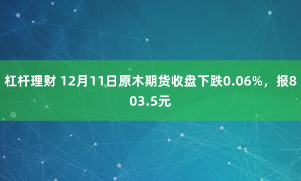 杠杆理财 12月11日原木期货收盘下跌0.06%，报803.5元