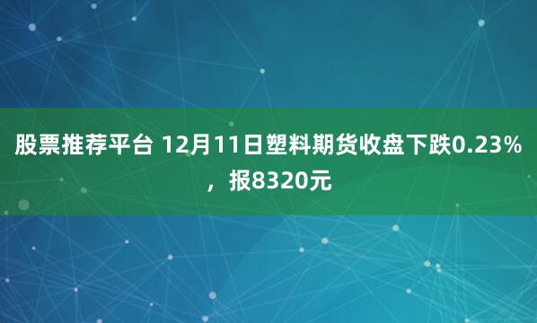 股票推荐平台 12月11日塑料期货收盘下跌0.23%，报8320元