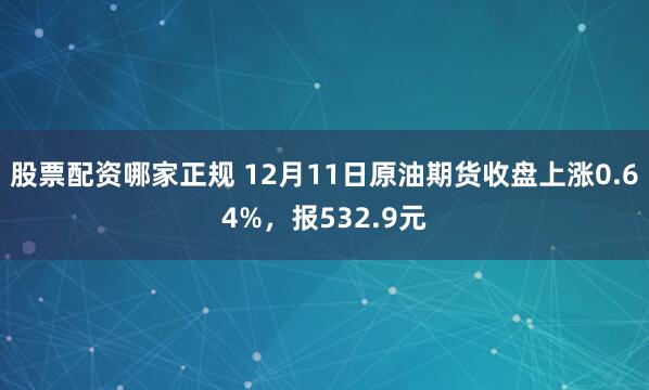 股票配资哪家正规 12月11日原油期货收盘上涨0.64%，报532.9元