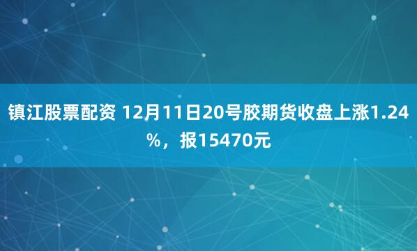 镇江股票配资 12月11日20号胶期货收盘上涨1.24%，报15470元