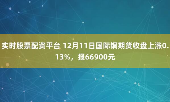 实时股票配资平台 12月11日国际铜期货收盘上涨0.13%，报66900元