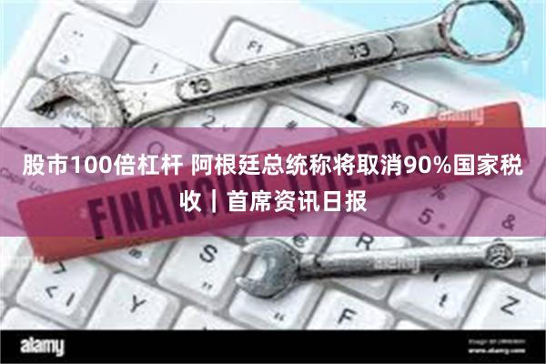 股市100倍杠杆 阿根廷总统称将取消90%国家税收｜首席资讯日报