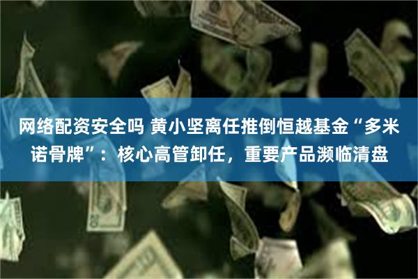 网络配资安全吗 黄小坚离任推倒恒越基金“多米诺骨牌”：核心高管卸任，重要产品濒临清盘