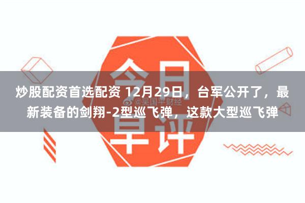 炒股配资首选配资 12月29日，台军公开了，最新装备的剑翔-2型巡飞弹，这款大型巡飞弹