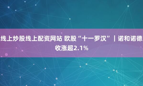 线上炒股线上配资网站 欧股“十一罗汉”｜诺和诺德收涨超2.1%