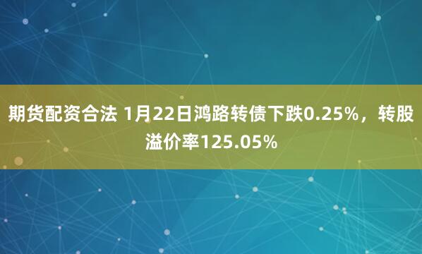 期货配资合法 1月22日鸿路转债下跌0.25%，转股溢价率125.05%