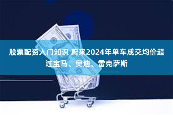 股票配资入门知识 蔚来2024年单车成交均价超过宝马、奥迪、雷克萨斯