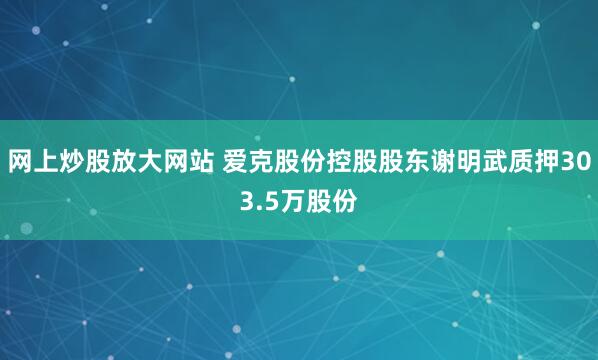 网上炒股放大网站 爱克股份控股股东谢明武质押303.5万股份