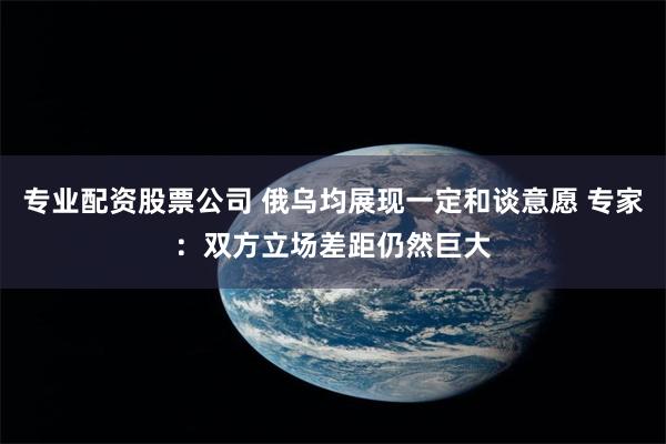 专业配资股票公司 俄乌均展现一定和谈意愿 专家：双方立场差距仍然巨大