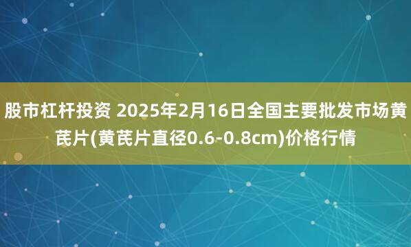 股市杠杆投资 2025年2月16日全国主要批发市场黄芪片(黄芪片直径0.6-0.8cm)价格行情