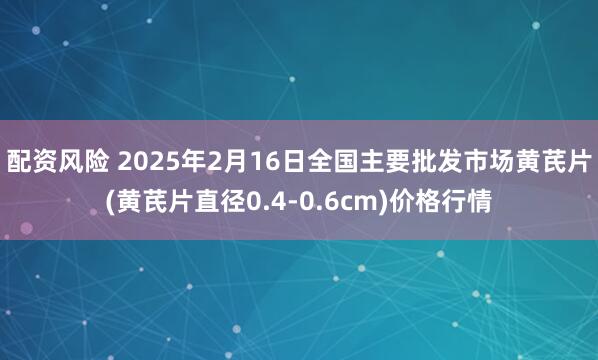 配资风险 2025年2月16日全国主要批发市场黄芪片(黄芪片直径0.4-0.6cm)价格行情