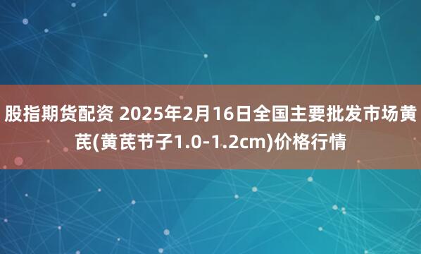 股指期货配资 2025年2月16日全国主要批发市场黄芪(黄芪节子1.0-1.2cm)价格行情