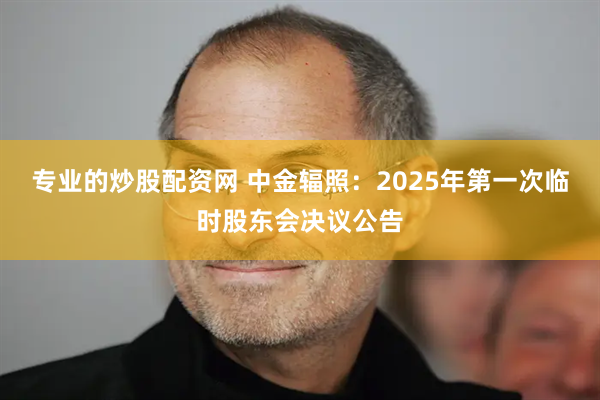 专业的炒股配资网 中金辐照：2025年第一次临时股东会决议公告