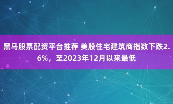 黑马股票配资平台推荐 美股住宅建筑商指数下跌2.6%，至2023年12月以来最低