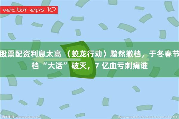 股票配资利息太高 〈蛟龙行动〉黯然撤档，于冬春节档 “大话” 破灭，7 亿血亏刺痛谁