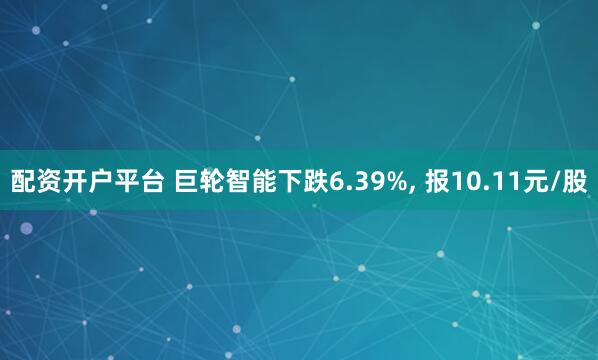 配资开户平台 巨轮智能下跌6.39%, 报10.11元/股