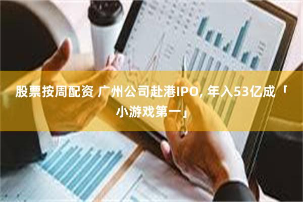 股票按周配资 广州公司赴港IPO, 年入53亿成「小游戏第一」