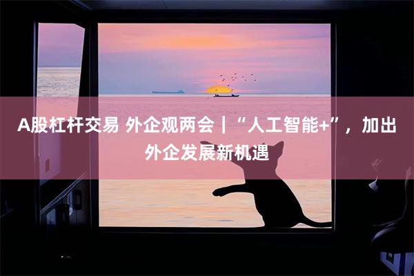 A股杠杆交易 外企观两会｜“人工智能+”，加出外企发展新机遇