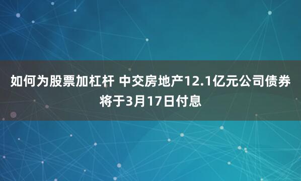 如何为股票加杠杆 中交房地产12.1亿元公司债券将于3月17日付息