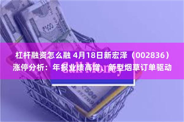 杠杆融资怎么融 4月18日新宏泽（002836）涨停分析：年报业绩高增、新型烟草订单驱动