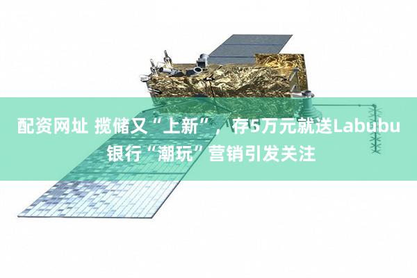 配资网址 揽储又“上新”，存5万元就送Labubu 银行“潮玩”营销引发关注