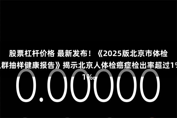 股票杠杆价格 最新发布！《2025版北京市体检人群抽样健康报告》揭示北京人体检癌症检出率超过1‰